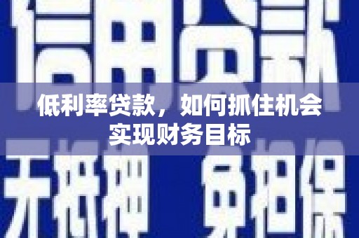 抚州低利率贷款，如何抓住机会实现财务目标