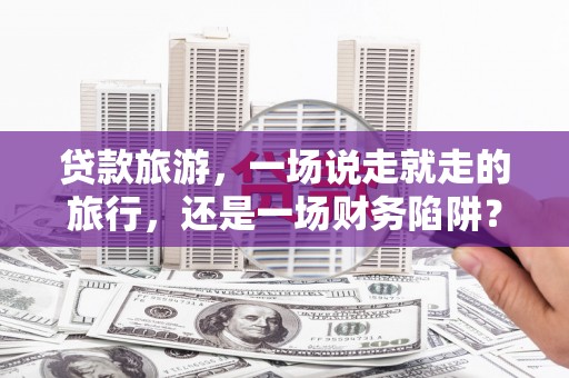 抚州贷款旅游，一场说走就走的旅行，还是一场财务陷阱？