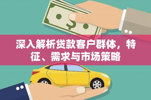 抚州深入解析贷款客户群体，特征、需求与市场策略