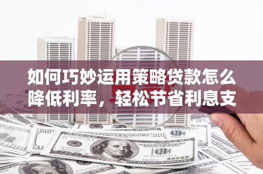 抚州如何巧妙运用策略贷款怎么降低利率，轻松节省利息支出