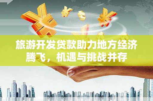 抚州旅游开发贷款助力地方经济腾飞，机遇与挑战并存