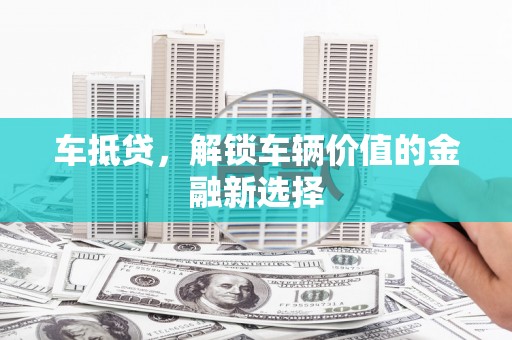 抚州车抵贷，解锁车辆价值的金融新选择