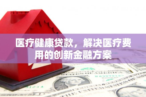 抚州医疗健康贷款，解决医疗费用的创新金融方案