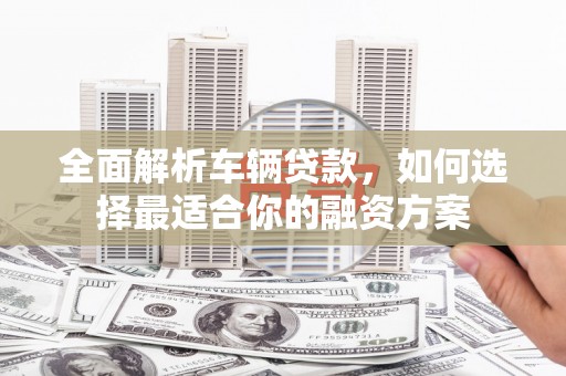 抚州全面解析车辆贷款，如何选择最适合你的融资方案