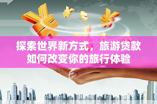抚州探索世界新方式，旅游贷款如何改变你的旅行体验